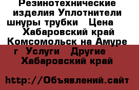 Резинотехнические изделия.Уплотнители,шнуры,трубки › Цена ­ 5 - Хабаровский край, Комсомольск-на-Амуре г. Услуги » Другие   . Хабаровский край